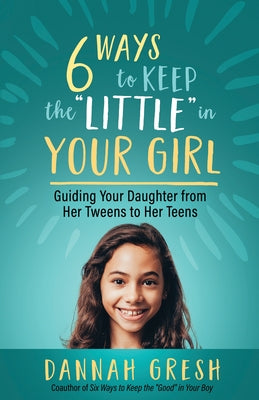 Six Ways to Keep the "Little" in Your Girl: Guiding Your Daughter from Her Tweens to Her Teens by Gresh, Dannah